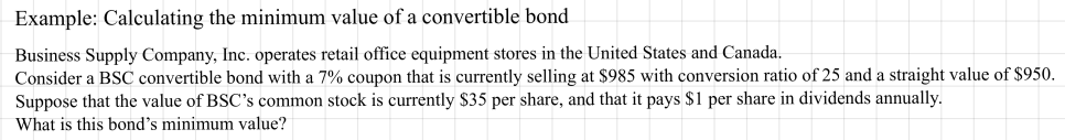 CFA example: calculating the minimum value of a convertible bond. A BSC convertible with a 7% coupon sells at 985 dollars, with conversion ratio 25 and straight value 950 dollars; the stock is at 35 dollars and pays 1 dollar in dividends a year. What is the bond&rsquo;s minimum value?