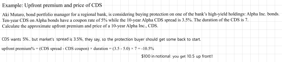 Example, upfront premium and price of CDS: with a 5% coupon, a 3.5% spread and a duration of 7, upfront premium% = (3.5 - 5.0) x 7 = -10.5%, so on 100 dollars of notional the buyer gets 10.5 up front