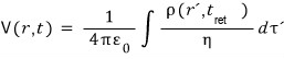 The retarded potential: V(r,t) = 1/(4 pi epsilon0) times the integral of rho(r′, t_ret)/eta dτ′