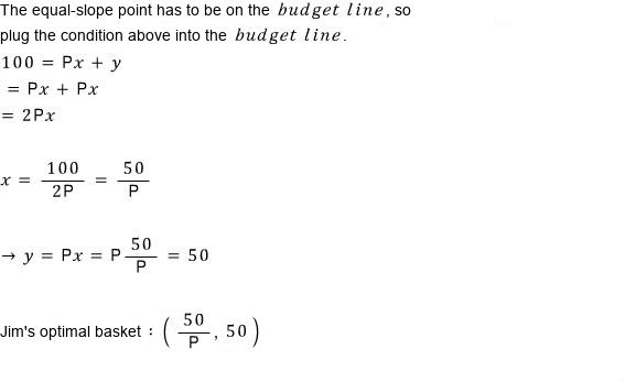 The equal-slope point has to be on the budget line: 100 = Px + Px = 2Px, so x = 50/P and y = 50; Jim&rsquo;s optimal basket is (50/P, 50)